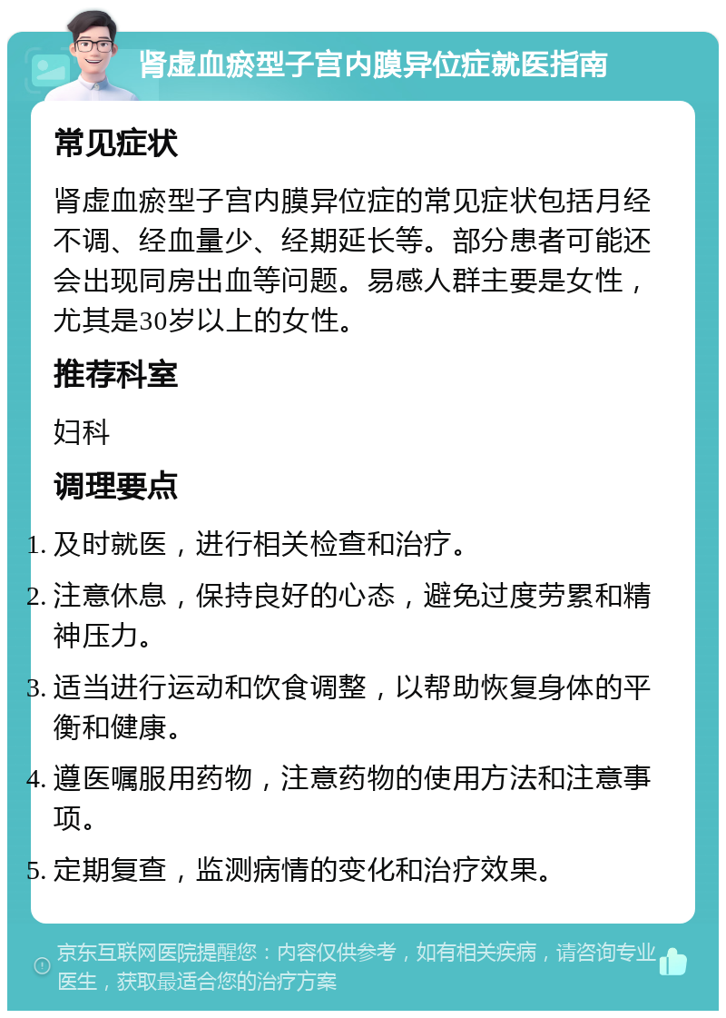 肾虚血瘀型子宫内膜异位症就医指南 常见症状 肾虚血瘀型子宫内膜异位症的常见症状包括月经不调、经血量少、经期延长等。部分患者可能还会出现同房出血等问题。易感人群主要是女性，尤其是30岁以上的女性。 推荐科室 妇科 调理要点 及时就医，进行相关检查和治疗。 注意休息，保持良好的心态，避免过度劳累和精神压力。 适当进行运动和饮食调整，以帮助恢复身体的平衡和健康。 遵医嘱服用药物，注意药物的使用方法和注意事项。 定期复查，监测病情的变化和治疗效果。