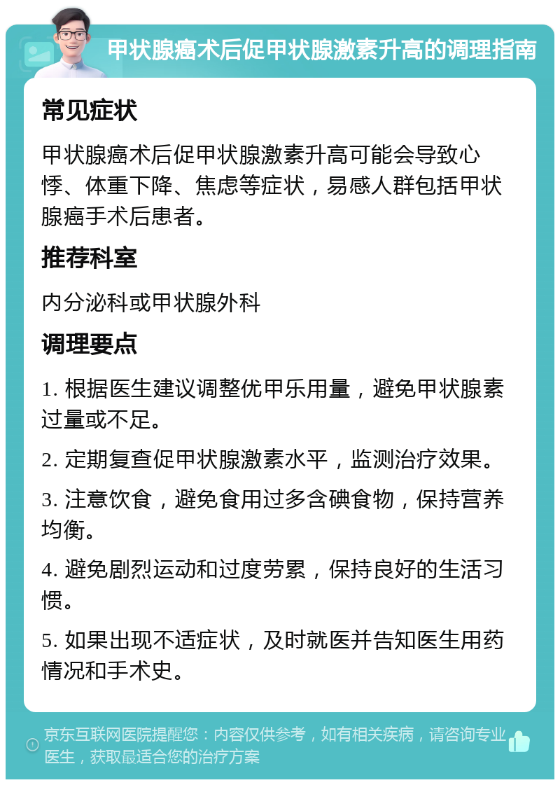 甲状腺癌术后促甲状腺激素升高的调理指南 常见症状 甲状腺癌术后促甲状腺激素升高可能会导致心悸、体重下降、焦虑等症状，易感人群包括甲状腺癌手术后患者。 推荐科室 内分泌科或甲状腺外科 调理要点 1. 根据医生建议调整优甲乐用量，避免甲状腺素过量或不足。 2. 定期复查促甲状腺激素水平，监测治疗效果。 3. 注意饮食，避免食用过多含碘食物，保持营养均衡。 4. 避免剧烈运动和过度劳累，保持良好的生活习惯。 5. 如果出现不适症状，及时就医并告知医生用药情况和手术史。