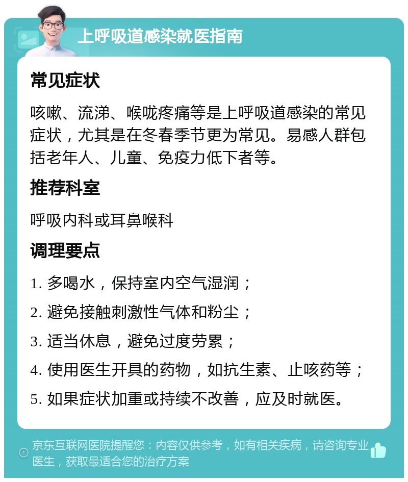 上呼吸道感染就医指南 常见症状 咳嗽、流涕、喉咙疼痛等是上呼吸道感染的常见症状，尤其是在冬春季节更为常见。易感人群包括老年人、儿童、免疫力低下者等。 推荐科室 呼吸内科或耳鼻喉科 调理要点 1. 多喝水，保持室内空气湿润； 2. 避免接触刺激性气体和粉尘； 3. 适当休息，避免过度劳累； 4. 使用医生开具的药物，如抗生素、止咳药等； 5. 如果症状加重或持续不改善，应及时就医。