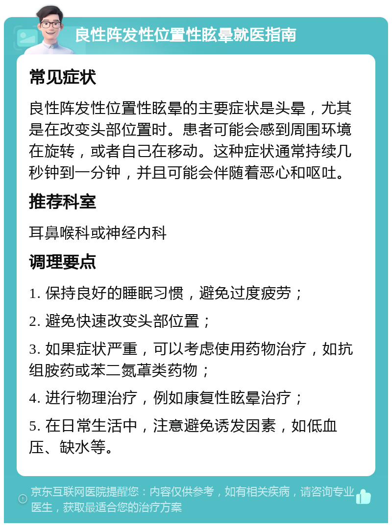 良性阵发性位置性眩晕就医指南 常见症状 良性阵发性位置性眩晕的主要症状是头晕，尤其是在改变头部位置时。患者可能会感到周围环境在旋转，或者自己在移动。这种症状通常持续几秒钟到一分钟，并且可能会伴随着恶心和呕吐。 推荐科室 耳鼻喉科或神经内科 调理要点 1. 保持良好的睡眠习惯，避免过度疲劳； 2. 避免快速改变头部位置； 3. 如果症状严重，可以考虑使用药物治疗，如抗组胺药或苯二氮䓬类药物； 4. 进行物理治疗，例如康复性眩晕治疗； 5. 在日常生活中，注意避免诱发因素，如低血压、缺水等。