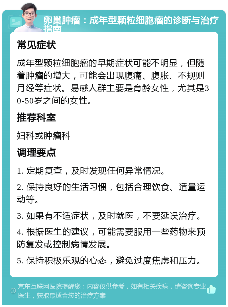 卵巢肿瘤：成年型颗粒细胞瘤的诊断与治疗指南 常见症状 成年型颗粒细胞瘤的早期症状可能不明显，但随着肿瘤的增大，可能会出现腹痛、腹胀、不规则月经等症状。易感人群主要是育龄女性，尤其是30-50岁之间的女性。 推荐科室 妇科或肿瘤科 调理要点 1. 定期复查，及时发现任何异常情况。 2. 保持良好的生活习惯，包括合理饮食、适量运动等。 3. 如果有不适症状，及时就医，不要延误治疗。 4. 根据医生的建议，可能需要服用一些药物来预防复发或控制病情发展。 5. 保持积极乐观的心态，避免过度焦虑和压力。