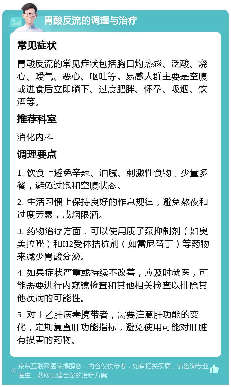 胃酸反流的调理与治疗 常见症状 胃酸反流的常见症状包括胸口灼热感、泛酸、烧心、嗳气、恶心、呕吐等。易感人群主要是空腹或进食后立即躺下、过度肥胖、怀孕、吸烟、饮酒等。 推荐科室 消化内科 调理要点 1. 饮食上避免辛辣、油腻、刺激性食物，少量多餐，避免过饱和空腹状态。 2. 生活习惯上保持良好的作息规律，避免熬夜和过度劳累，戒烟限酒。 3. 药物治疗方面，可以使用质子泵抑制剂（如奥美拉唑）和H2受体拮抗剂（如雷尼替丁）等药物来减少胃酸分泌。 4. 如果症状严重或持续不改善，应及时就医，可能需要进行内窥镜检查和其他相关检查以排除其他疾病的可能性。 5. 对于乙肝病毒携带者，需要注意肝功能的变化，定期复查肝功能指标，避免使用可能对肝脏有损害的药物。