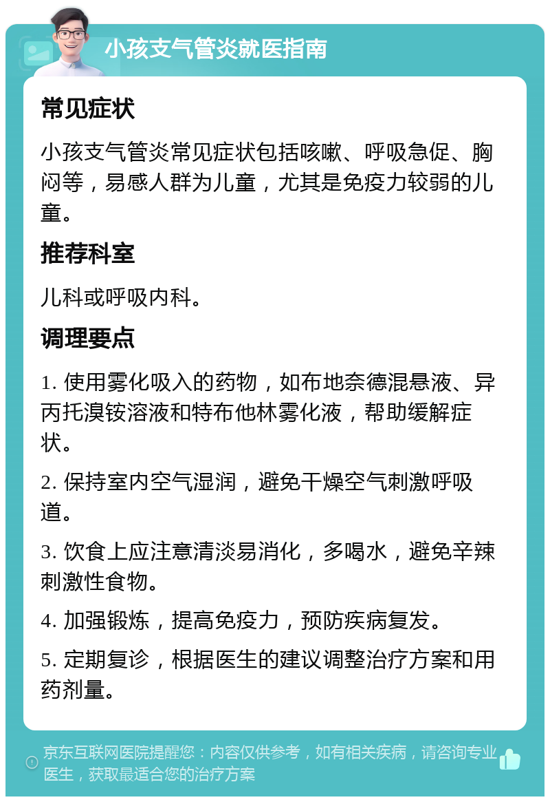 小孩支气管炎就医指南 常见症状 小孩支气管炎常见症状包括咳嗽、呼吸急促、胸闷等，易感人群为儿童，尤其是免疫力较弱的儿童。 推荐科室 儿科或呼吸内科。 调理要点 1. 使用雾化吸入的药物，如布地奈德混悬液、异丙托溴铵溶液和特布他林雾化液，帮助缓解症状。 2. 保持室内空气湿润，避免干燥空气刺激呼吸道。 3. 饮食上应注意清淡易消化，多喝水，避免辛辣刺激性食物。 4. 加强锻炼，提高免疫力，预防疾病复发。 5. 定期复诊，根据医生的建议调整治疗方案和用药剂量。