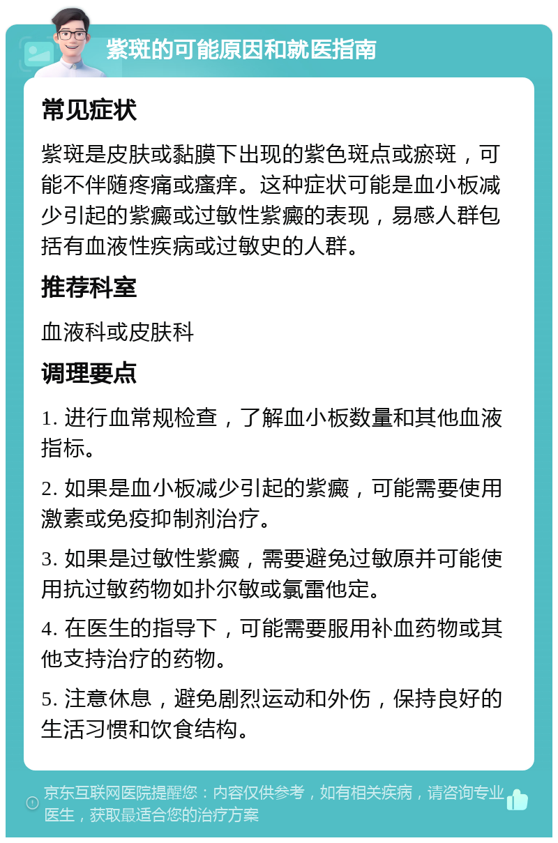 紫斑的可能原因和就医指南 常见症状 紫斑是皮肤或黏膜下出现的紫色斑点或瘀斑，可能不伴随疼痛或瘙痒。这种症状可能是血小板减少引起的紫癜或过敏性紫癜的表现，易感人群包括有血液性疾病或过敏史的人群。 推荐科室 血液科或皮肤科 调理要点 1. 进行血常规检查，了解血小板数量和其他血液指标。 2. 如果是血小板减少引起的紫癜，可能需要使用激素或免疫抑制剂治疗。 3. 如果是过敏性紫癜，需要避免过敏原并可能使用抗过敏药物如扑尔敏或氯雷他定。 4. 在医生的指导下，可能需要服用补血药物或其他支持治疗的药物。 5. 注意休息，避免剧烈运动和外伤，保持良好的生活习惯和饮食结构。