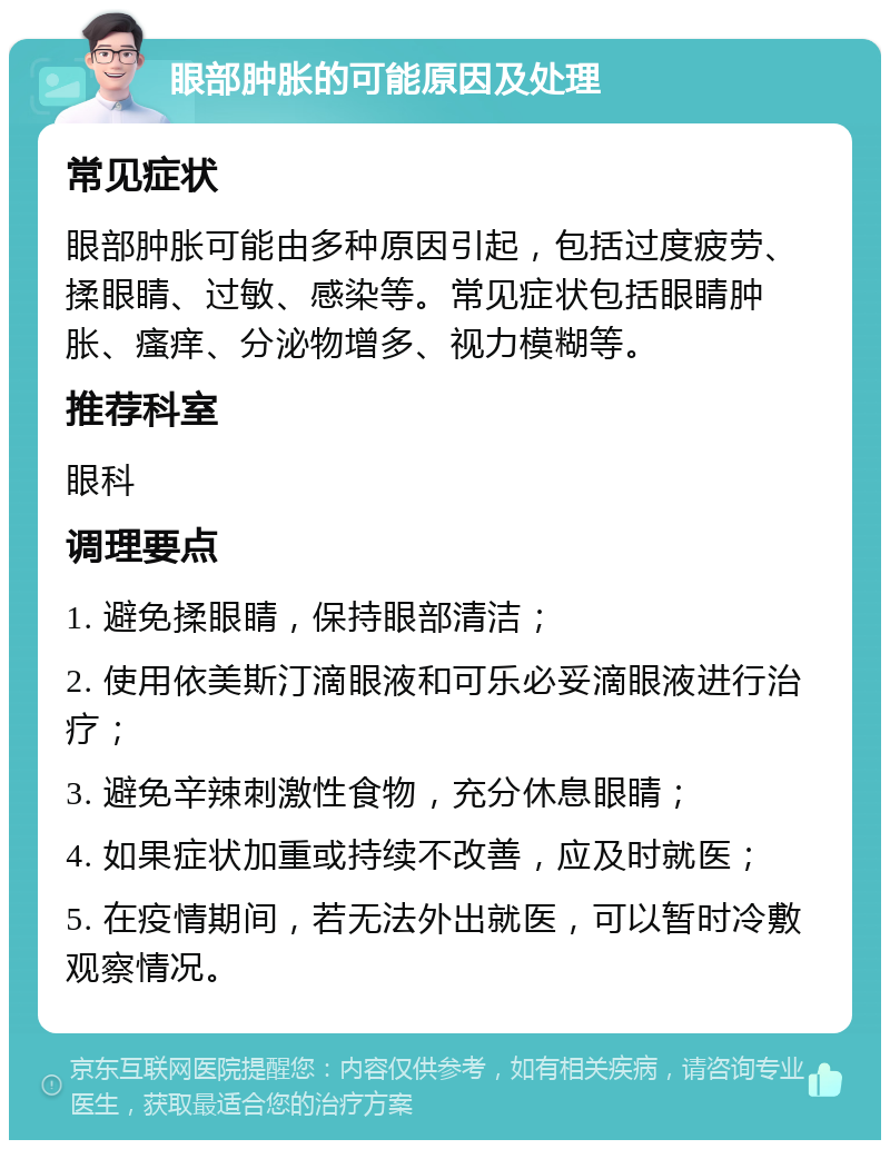 眼部肿胀的可能原因及处理 常见症状 眼部肿胀可能由多种原因引起，包括过度疲劳、揉眼睛、过敏、感染等。常见症状包括眼睛肿胀、瘙痒、分泌物增多、视力模糊等。 推荐科室 眼科 调理要点 1. 避免揉眼睛，保持眼部清洁； 2. 使用依美斯汀滴眼液和可乐必妥滴眼液进行治疗； 3. 避免辛辣刺激性食物，充分休息眼睛； 4. 如果症状加重或持续不改善，应及时就医； 5. 在疫情期间，若无法外出就医，可以暂时冷敷观察情况。