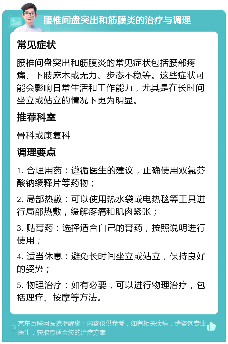 腰椎间盘突出和筋膜炎的治疗与调理 常见症状 腰椎间盘突出和筋膜炎的常见症状包括腰部疼痛、下肢麻木或无力、步态不稳等。这些症状可能会影响日常生活和工作能力，尤其是在长时间坐立或站立的情况下更为明显。 推荐科室 骨科或康复科 调理要点 1. 合理用药：遵循医生的建议，正确使用双氯芬酸钠缓释片等药物； 2. 局部热敷：可以使用热水袋或电热毯等工具进行局部热敷，缓解疼痛和肌肉紧张； 3. 贴膏药：选择适合自己的膏药，按照说明进行使用； 4. 适当休息：避免长时间坐立或站立，保持良好的姿势； 5. 物理治疗：如有必要，可以进行物理治疗，包括理疗、按摩等方法。