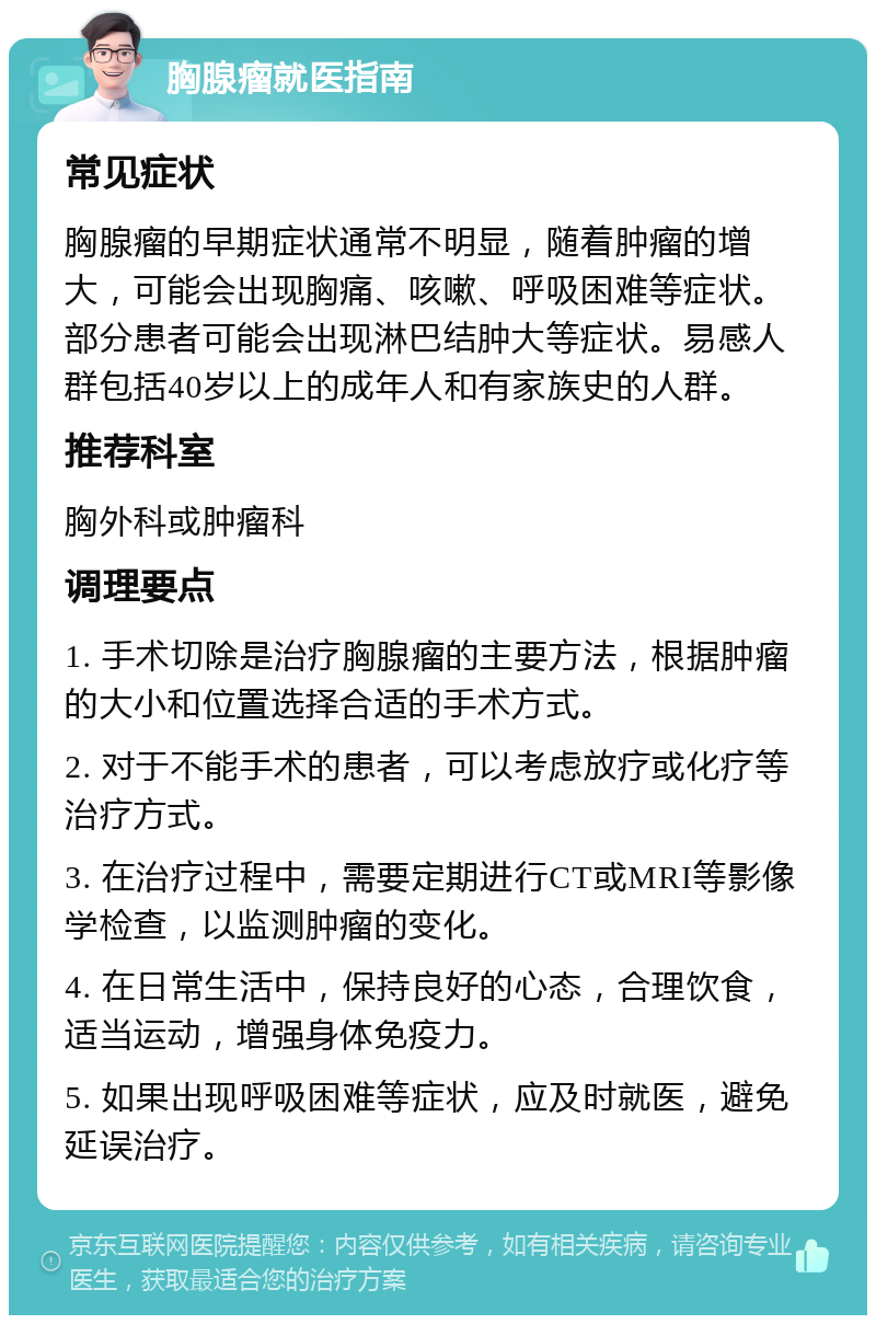 胸腺瘤就医指南 常见症状 胸腺瘤的早期症状通常不明显，随着肿瘤的增大，可能会出现胸痛、咳嗽、呼吸困难等症状。部分患者可能会出现淋巴结肿大等症状。易感人群包括40岁以上的成年人和有家族史的人群。 推荐科室 胸外科或肿瘤科 调理要点 1. 手术切除是治疗胸腺瘤的主要方法，根据肿瘤的大小和位置选择合适的手术方式。 2. 对于不能手术的患者，可以考虑放疗或化疗等治疗方式。 3. 在治疗过程中，需要定期进行CT或MRI等影像学检查，以监测肿瘤的变化。 4. 在日常生活中，保持良好的心态，合理饮食，适当运动，增强身体免疫力。 5. 如果出现呼吸困难等症状，应及时就医，避免延误治疗。