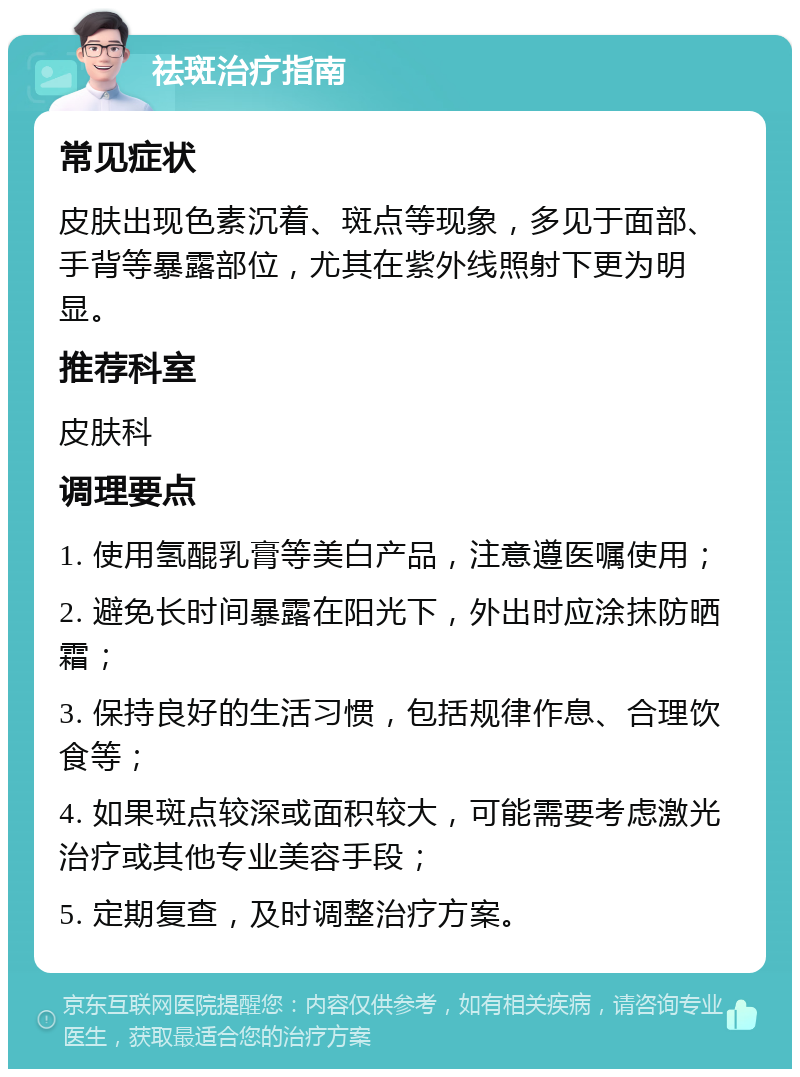 祛斑治疗指南 常见症状 皮肤出现色素沉着、斑点等现象，多见于面部、手背等暴露部位，尤其在紫外线照射下更为明显。 推荐科室 皮肤科 调理要点 1. 使用氢醌乳膏等美白产品，注意遵医嘱使用； 2. 避免长时间暴露在阳光下，外出时应涂抹防晒霜； 3. 保持良好的生活习惯，包括规律作息、合理饮食等； 4. 如果斑点较深或面积较大，可能需要考虑激光治疗或其他专业美容手段； 5. 定期复查，及时调整治疗方案。