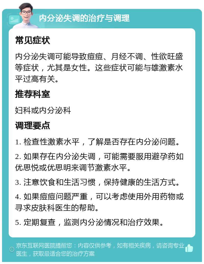 内分泌失调的治疗与调理 常见症状 内分泌失调可能导致痘痘、月经不调、性欲旺盛等症状，尤其是女性。这些症状可能与雄激素水平过高有关。 推荐科室 妇科或内分泌科 调理要点 1. 检查性激素水平，了解是否存在内分泌问题。 2. 如果存在内分泌失调，可能需要服用避孕药如优思悦或优思明来调节激素水平。 3. 注意饮食和生活习惯，保持健康的生活方式。 4. 如果痘痘问题严重，可以考虑使用外用药物或寻求皮肤科医生的帮助。 5. 定期复查，监测内分泌情况和治疗效果。