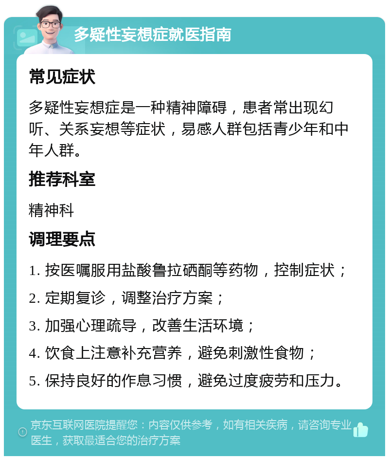 多疑性妄想症就医指南 常见症状 多疑性妄想症是一种精神障碍，患者常出现幻听、关系妄想等症状，易感人群包括青少年和中年人群。 推荐科室 精神科 调理要点 1. 按医嘱服用盐酸鲁拉硒酮等药物，控制症状； 2. 定期复诊，调整治疗方案； 3. 加强心理疏导，改善生活环境； 4. 饮食上注意补充营养，避免刺激性食物； 5. 保持良好的作息习惯，避免过度疲劳和压力。