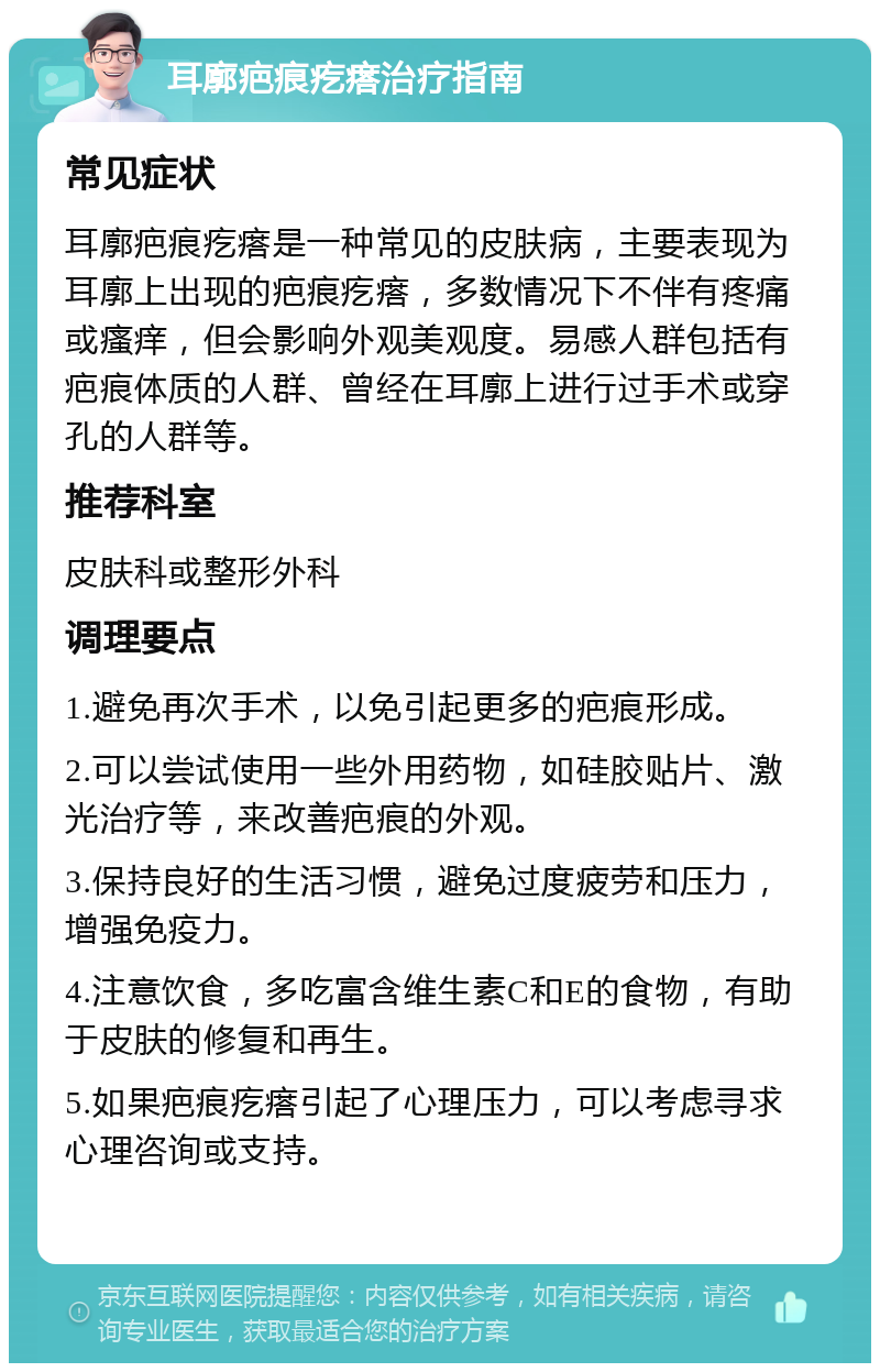 耳廓疤痕疙瘩治疗指南 常见症状 耳廓疤痕疙瘩是一种常见的皮肤病，主要表现为耳廓上出现的疤痕疙瘩，多数情况下不伴有疼痛或瘙痒，但会影响外观美观度。易感人群包括有疤痕体质的人群、曾经在耳廓上进行过手术或穿孔的人群等。 推荐科室 皮肤科或整形外科 调理要点 1.避免再次手术，以免引起更多的疤痕形成。 2.可以尝试使用一些外用药物，如硅胶贴片、激光治疗等，来改善疤痕的外观。 3.保持良好的生活习惯，避免过度疲劳和压力，增强免疫力。 4.注意饮食，多吃富含维生素C和E的食物，有助于皮肤的修复和再生。 5.如果疤痕疙瘩引起了心理压力，可以考虑寻求心理咨询或支持。