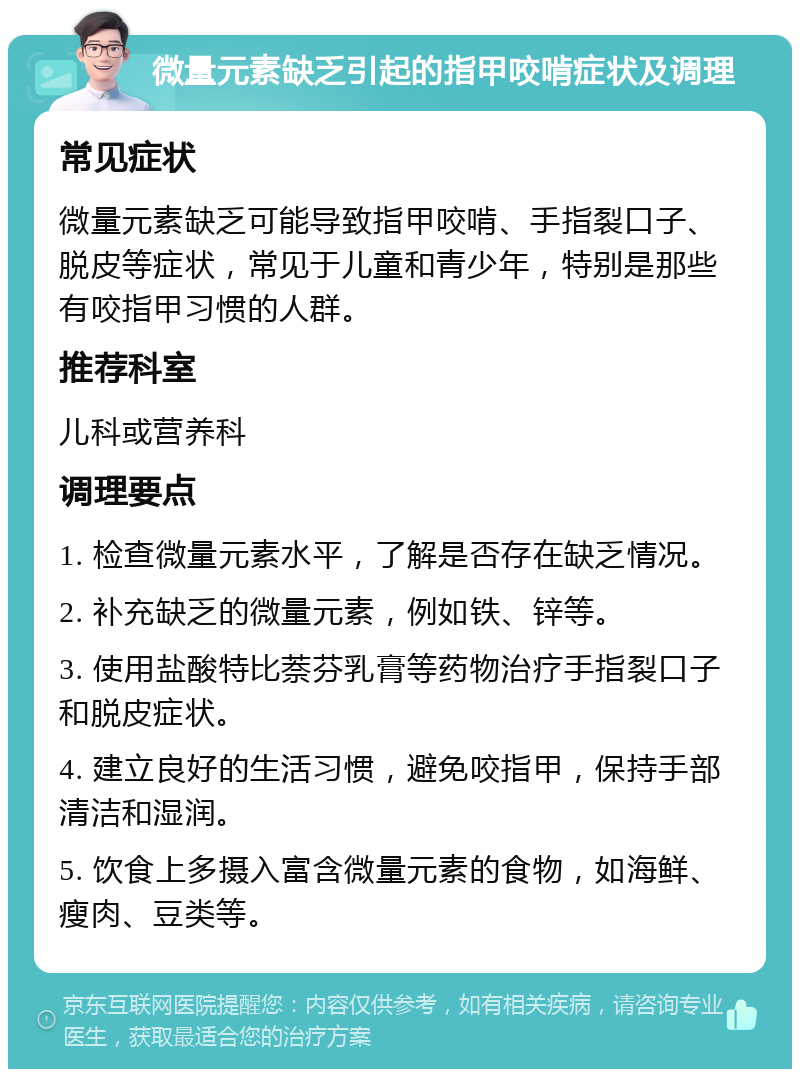 微量元素缺乏引起的指甲咬啃症状及调理 常见症状 微量元素缺乏可能导致指甲咬啃、手指裂口子、脱皮等症状，常见于儿童和青少年，特别是那些有咬指甲习惯的人群。 推荐科室 儿科或营养科 调理要点 1. 检查微量元素水平，了解是否存在缺乏情况。 2. 补充缺乏的微量元素，例如铁、锌等。 3. 使用盐酸特比萘芬乳膏等药物治疗手指裂口子和脱皮症状。 4. 建立良好的生活习惯，避免咬指甲，保持手部清洁和湿润。 5. 饮食上多摄入富含微量元素的食物，如海鲜、瘦肉、豆类等。