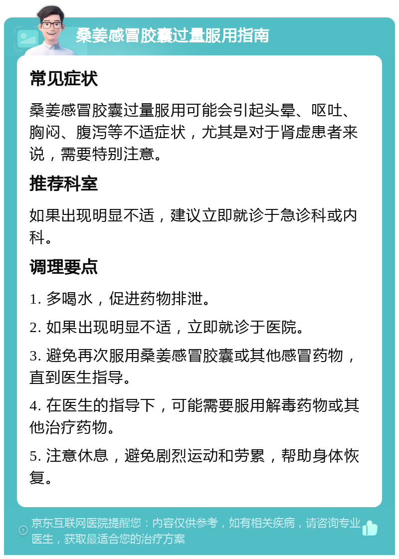 桑姜感冒胶囊过量服用指南 常见症状 桑姜感冒胶囊过量服用可能会引起头晕、呕吐、胸闷、腹泻等不适症状，尤其是对于肾虚患者来说，需要特别注意。 推荐科室 如果出现明显不适，建议立即就诊于急诊科或内科。 调理要点 1. 多喝水，促进药物排泄。 2. 如果出现明显不适，立即就诊于医院。 3. 避免再次服用桑姜感冒胶囊或其他感冒药物，直到医生指导。 4. 在医生的指导下，可能需要服用解毒药物或其他治疗药物。 5. 注意休息，避免剧烈运动和劳累，帮助身体恢复。