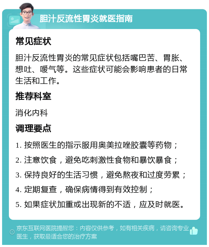 胆汁反流性胃炎就医指南 常见症状 胆汁反流性胃炎的常见症状包括嘴巴苦、胃胀、想吐、嗳气等。这些症状可能会影响患者的日常生活和工作。 推荐科室 消化内科 调理要点 1. 按照医生的指示服用奥美拉唑胶囊等药物； 2. 注意饮食，避免吃刺激性食物和暴饮暴食； 3. 保持良好的生活习惯，避免熬夜和过度劳累； 4. 定期复查，确保病情得到有效控制； 5. 如果症状加重或出现新的不适，应及时就医。