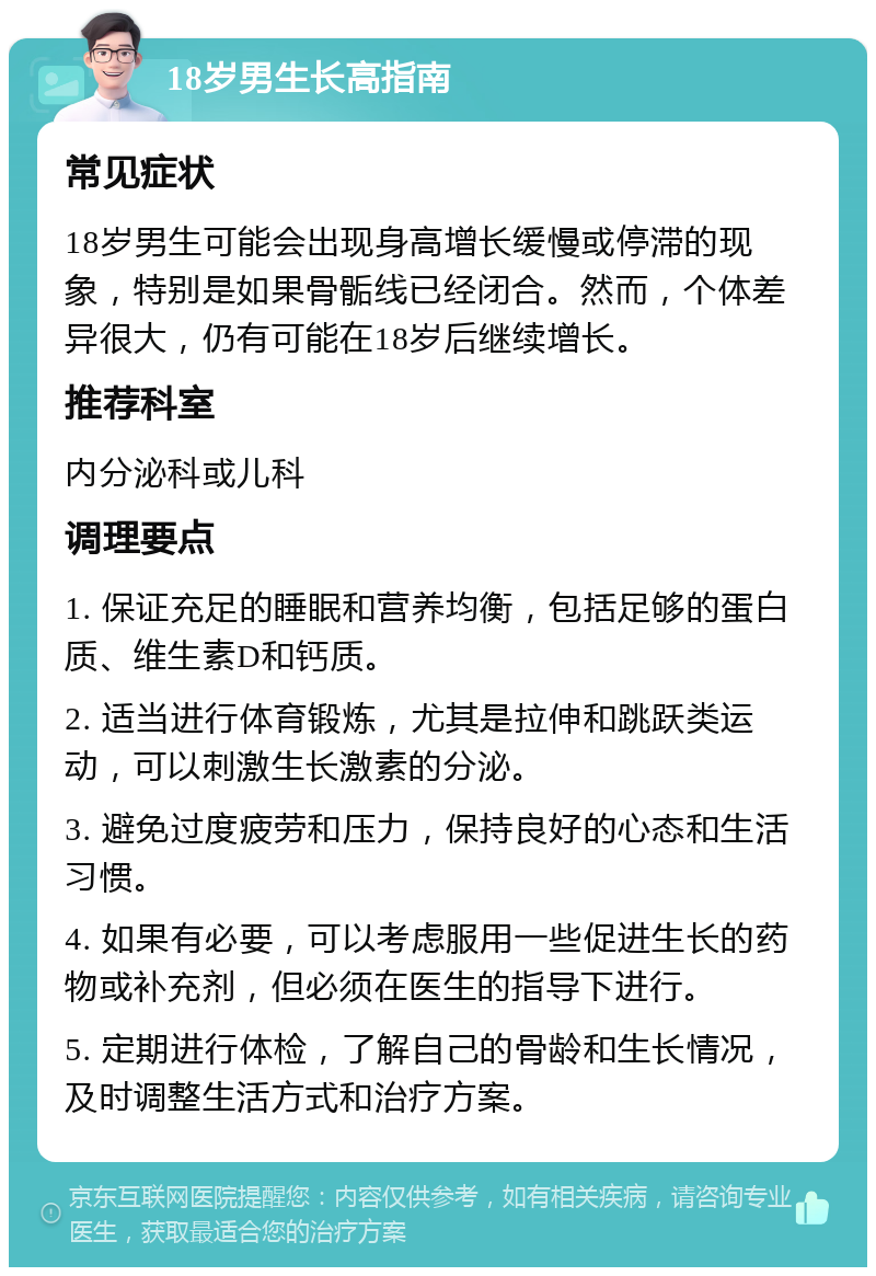 18岁男生长高指南 常见症状 18岁男生可能会出现身高增长缓慢或停滞的现象，特别是如果骨骺线已经闭合。然而，个体差异很大，仍有可能在18岁后继续增长。 推荐科室 内分泌科或儿科 调理要点 1. 保证充足的睡眠和营养均衡，包括足够的蛋白质、维生素D和钙质。 2. 适当进行体育锻炼，尤其是拉伸和跳跃类运动，可以刺激生长激素的分泌。 3. 避免过度疲劳和压力，保持良好的心态和生活习惯。 4. 如果有必要，可以考虑服用一些促进生长的药物或补充剂，但必须在医生的指导下进行。 5. 定期进行体检，了解自己的骨龄和生长情况，及时调整生活方式和治疗方案。