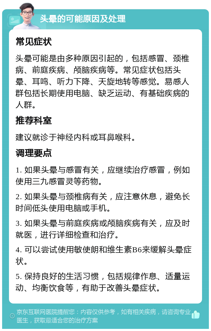 头晕的可能原因及处理 常见症状 头晕可能是由多种原因引起的，包括感冒、颈椎病、前庭疾病、颅脑疾病等。常见症状包括头晕、耳鸣、听力下降、天旋地转等感觉。易感人群包括长期使用电脑、缺乏运动、有基础疾病的人群。 推荐科室 建议就诊于神经内科或耳鼻喉科。 调理要点 1. 如果头晕与感冒有关，应继续治疗感冒，例如使用三九感冒灵等药物。 2. 如果头晕与颈椎病有关，应注意休息，避免长时间低头使用电脑或手机。 3. 如果头晕与前庭疾病或颅脑疾病有关，应及时就医，进行详细检查和治疗。 4. 可以尝试使用敏使朗和维生素B6来缓解头晕症状。 5. 保持良好的生活习惯，包括规律作息、适量运动、均衡饮食等，有助于改善头晕症状。