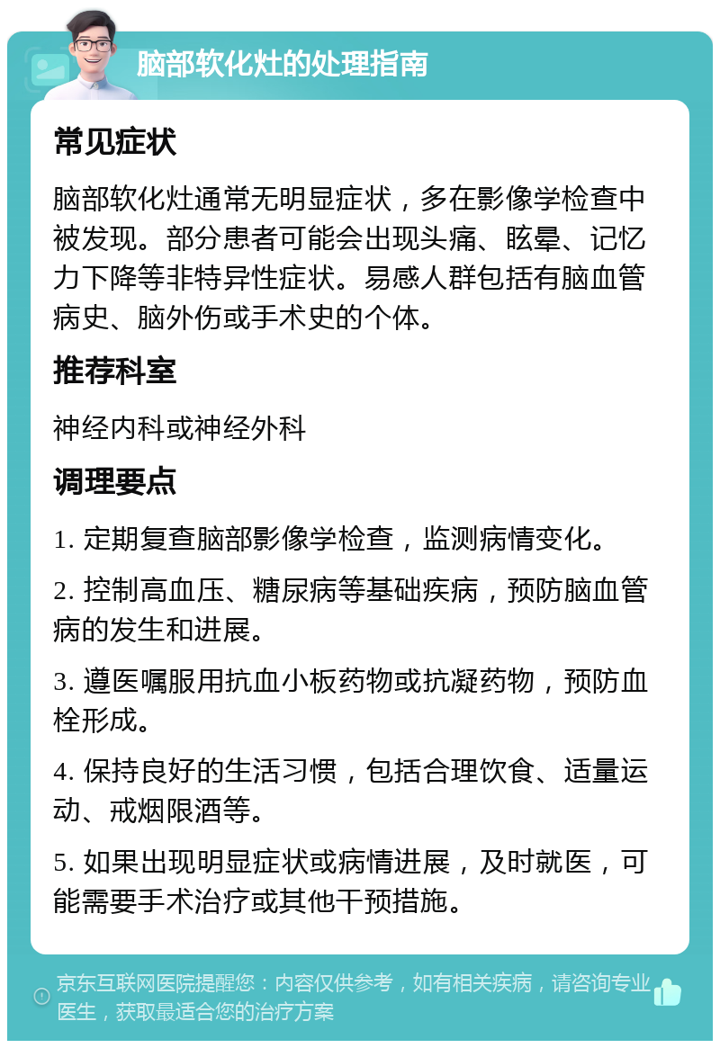 脑部软化灶的处理指南 常见症状 脑部软化灶通常无明显症状，多在影像学检查中被发现。部分患者可能会出现头痛、眩晕、记忆力下降等非特异性症状。易感人群包括有脑血管病史、脑外伤或手术史的个体。 推荐科室 神经内科或神经外科 调理要点 1. 定期复查脑部影像学检查，监测病情变化。 2. 控制高血压、糖尿病等基础疾病，预防脑血管病的发生和进展。 3. 遵医嘱服用抗血小板药物或抗凝药物，预防血栓形成。 4. 保持良好的生活习惯，包括合理饮食、适量运动、戒烟限酒等。 5. 如果出现明显症状或病情进展，及时就医，可能需要手术治疗或其他干预措施。