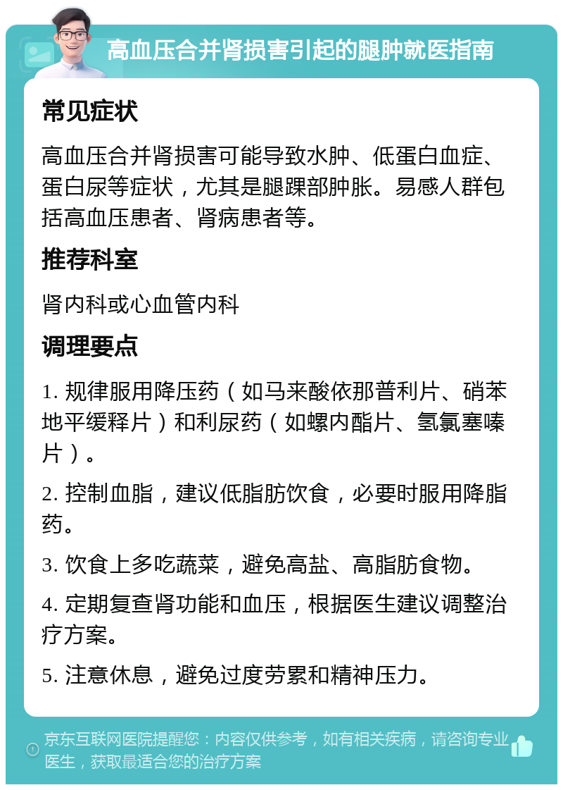 高血压合并肾损害引起的腿肿就医指南 常见症状 高血压合并肾损害可能导致水肿、低蛋白血症、蛋白尿等症状，尤其是腿踝部肿胀。易感人群包括高血压患者、肾病患者等。 推荐科室 肾内科或心血管内科 调理要点 1. 规律服用降压药（如马来酸依那普利片、硝苯地平缓释片）和利尿药（如螺内酯片、氢氯塞嗪片）。 2. 控制血脂，建议低脂肪饮食，必要时服用降脂药。 3. 饮食上多吃蔬菜，避免高盐、高脂肪食物。 4. 定期复查肾功能和血压，根据医生建议调整治疗方案。 5. 注意休息，避免过度劳累和精神压力。