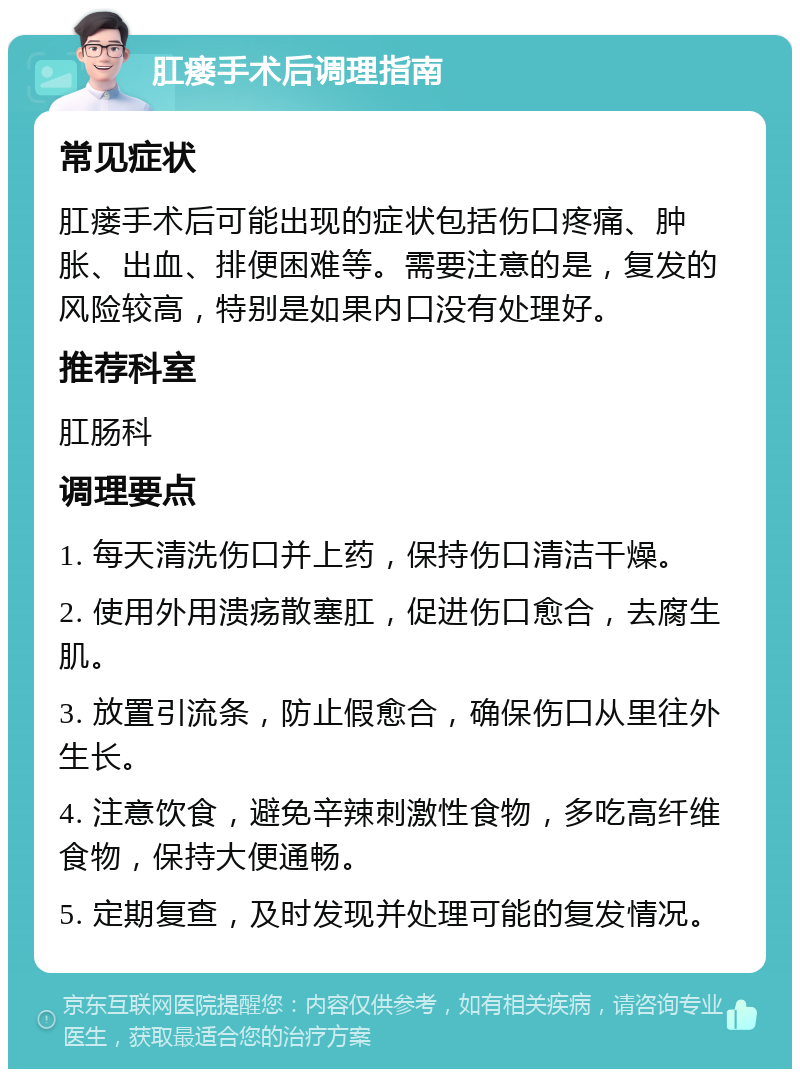 肛瘘手术后调理指南 常见症状 肛瘘手术后可能出现的症状包括伤口疼痛、肿胀、出血、排便困难等。需要注意的是，复发的风险较高，特别是如果内口没有处理好。 推荐科室 肛肠科 调理要点 1. 每天清洗伤口并上药，保持伤口清洁干燥。 2. 使用外用溃疡散塞肛，促进伤口愈合，去腐生肌。 3. 放置引流条，防止假愈合，确保伤口从里往外生长。 4. 注意饮食，避免辛辣刺激性食物，多吃高纤维食物，保持大便通畅。 5. 定期复查，及时发现并处理可能的复发情况。