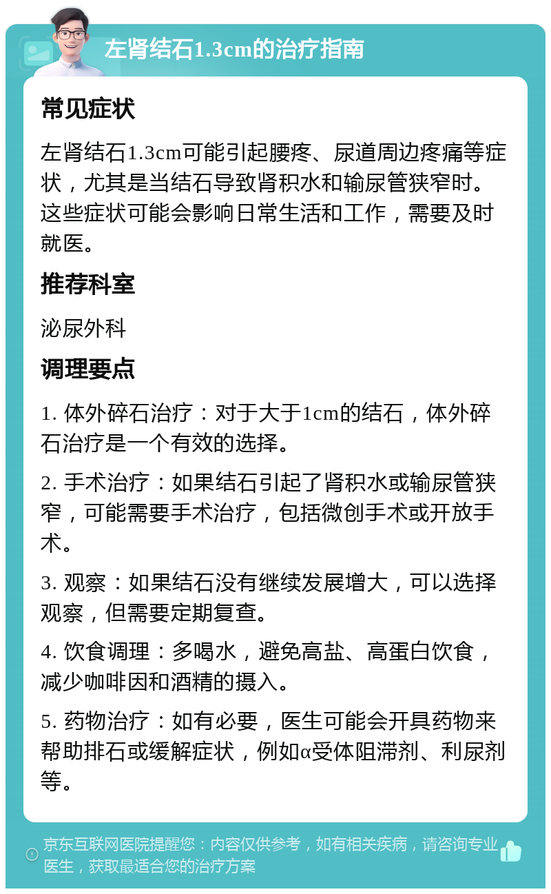 左肾结石1.3cm的治疗指南 常见症状 左肾结石1.3cm可能引起腰疼、尿道周边疼痛等症状，尤其是当结石导致肾积水和输尿管狭窄时。这些症状可能会影响日常生活和工作，需要及时就医。 推荐科室 泌尿外科 调理要点 1. 体外碎石治疗：对于大于1cm的结石，体外碎石治疗是一个有效的选择。 2. 手术治疗：如果结石引起了肾积水或输尿管狭窄，可能需要手术治疗，包括微创手术或开放手术。 3. 观察：如果结石没有继续发展增大，可以选择观察，但需要定期复查。 4. 饮食调理：多喝水，避免高盐、高蛋白饮食，减少咖啡因和酒精的摄入。 5. 药物治疗：如有必要，医生可能会开具药物来帮助排石或缓解症状，例如α受体阻滞剂、利尿剂等。