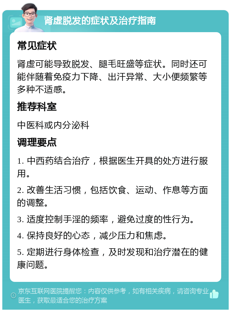 肾虚脱发的症状及治疗指南 常见症状 肾虚可能导致脱发、腿毛旺盛等症状。同时还可能伴随着免疫力下降、出汗异常、大小便频繁等多种不适感。 推荐科室 中医科或内分泌科 调理要点 1. 中西药结合治疗，根据医生开具的处方进行服用。 2. 改善生活习惯，包括饮食、运动、作息等方面的调整。 3. 适度控制手淫的频率，避免过度的性行为。 4. 保持良好的心态，减少压力和焦虑。 5. 定期进行身体检查，及时发现和治疗潜在的健康问题。