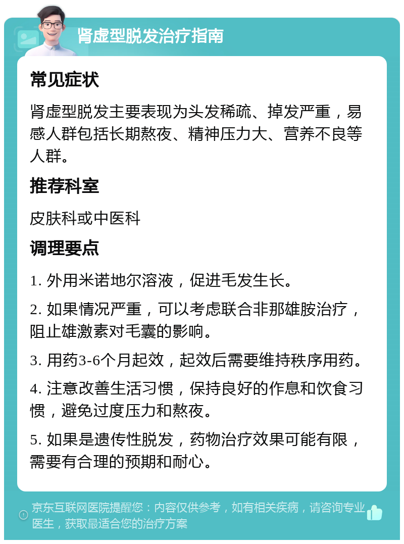 肾虚型脱发治疗指南 常见症状 肾虚型脱发主要表现为头发稀疏、掉发严重，易感人群包括长期熬夜、精神压力大、营养不良等人群。 推荐科室 皮肤科或中医科 调理要点 1. 外用米诺地尔溶液，促进毛发生长。 2. 如果情况严重，可以考虑联合非那雄胺治疗，阻止雄激素对毛囊的影响。 3. 用药3-6个月起效，起效后需要维持秩序用药。 4. 注意改善生活习惯，保持良好的作息和饮食习惯，避免过度压力和熬夜。 5. 如果是遗传性脱发，药物治疗效果可能有限，需要有合理的预期和耐心。