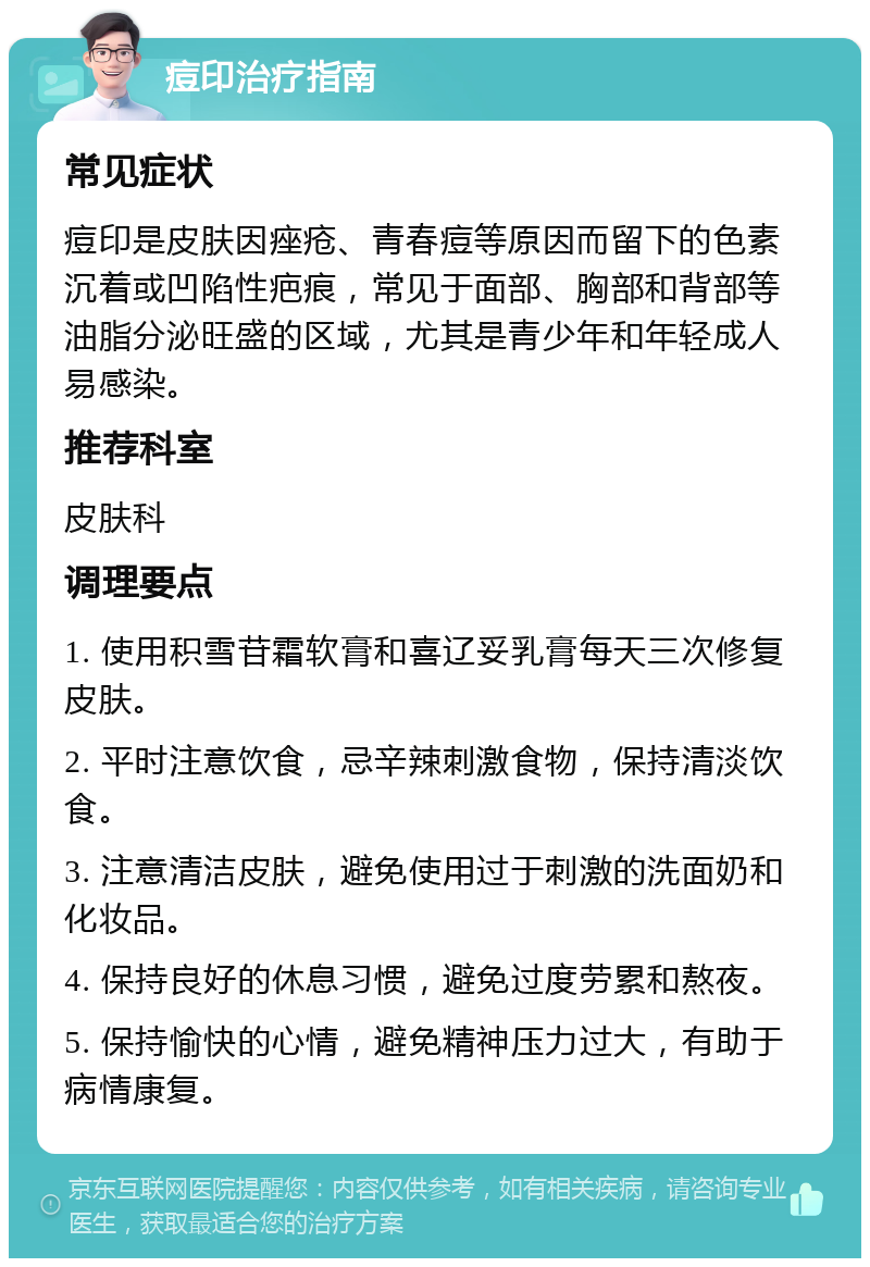 痘印治疗指南 常见症状 痘印是皮肤因痤疮、青春痘等原因而留下的色素沉着或凹陷性疤痕，常见于面部、胸部和背部等油脂分泌旺盛的区域，尤其是青少年和年轻成人易感染。 推荐科室 皮肤科 调理要点 1. 使用积雪苷霜软膏和喜辽妥乳膏每天三次修复皮肤。 2. 平时注意饮食，忌辛辣刺激食物，保持清淡饮食。 3. 注意清洁皮肤，避免使用过于刺激的洗面奶和化妆品。 4. 保持良好的休息习惯，避免过度劳累和熬夜。 5. 保持愉快的心情，避免精神压力过大，有助于病情康复。