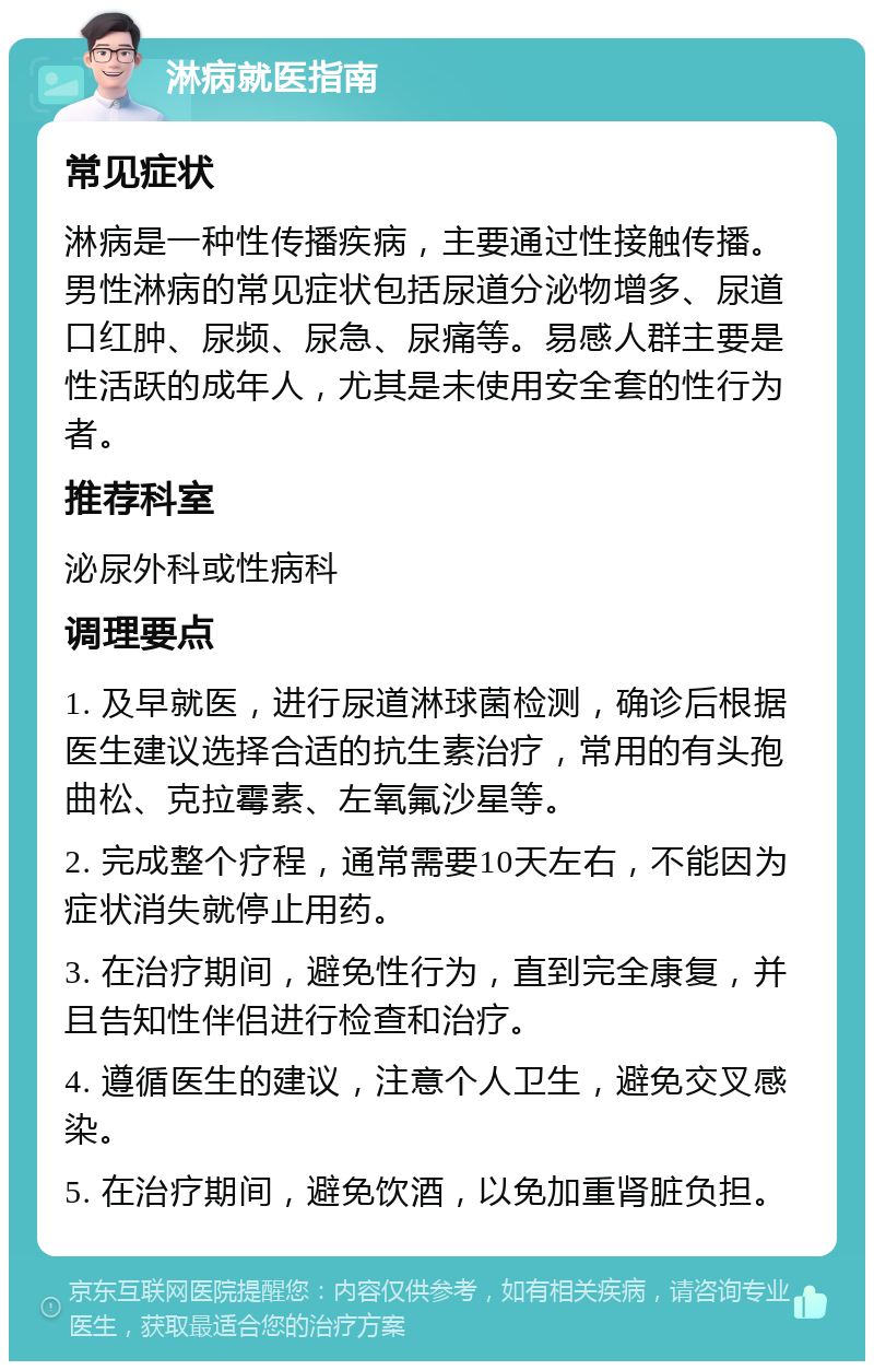 淋病就医指南 常见症状 淋病是一种性传播疾病，主要通过性接触传播。男性淋病的常见症状包括尿道分泌物增多、尿道口红肿、尿频、尿急、尿痛等。易感人群主要是性活跃的成年人，尤其是未使用安全套的性行为者。 推荐科室 泌尿外科或性病科 调理要点 1. 及早就医，进行尿道淋球菌检测，确诊后根据医生建议选择合适的抗生素治疗，常用的有头孢曲松、克拉霉素、左氧氟沙星等。 2. 完成整个疗程，通常需要10天左右，不能因为症状消失就停止用药。 3. 在治疗期间，避免性行为，直到完全康复，并且告知性伴侣进行检查和治疗。 4. 遵循医生的建议，注意个人卫生，避免交叉感染。 5. 在治疗期间，避免饮酒，以免加重肾脏负担。