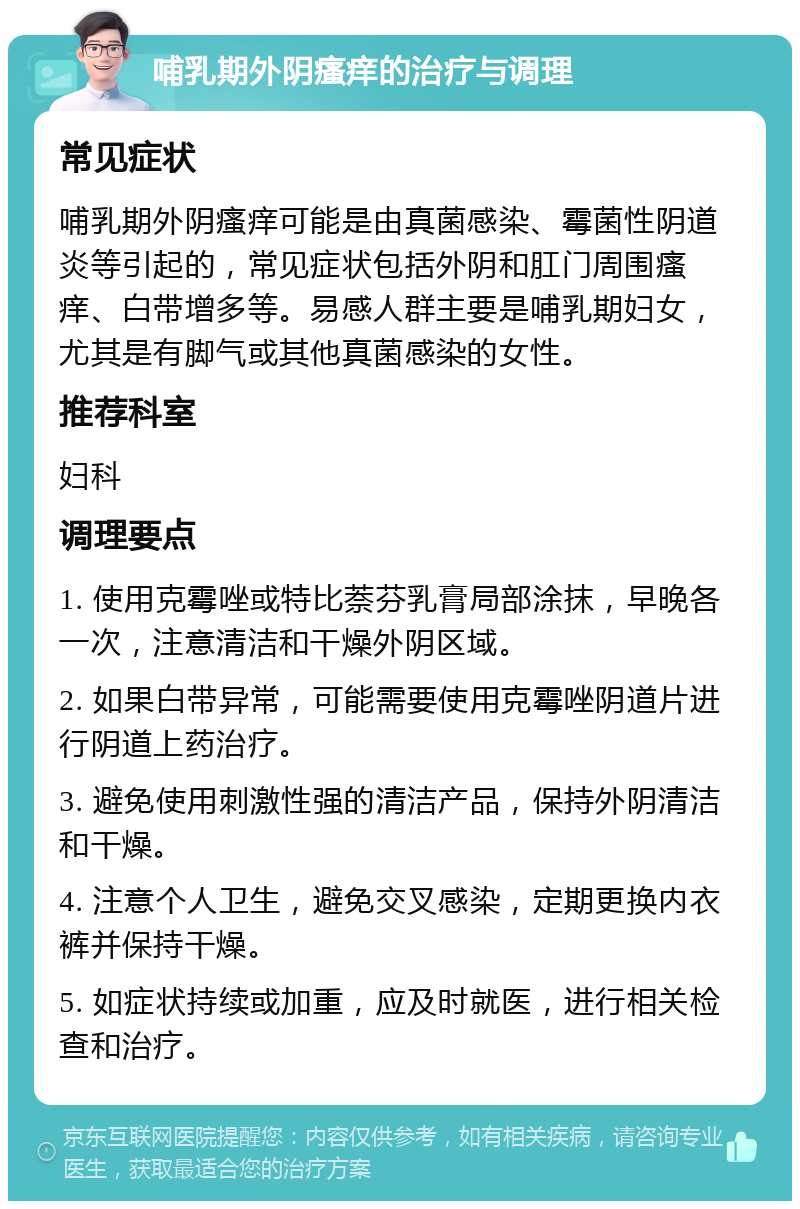 哺乳期外阴瘙痒的治疗与调理 常见症状 哺乳期外阴瘙痒可能是由真菌感染、霉菌性阴道炎等引起的，常见症状包括外阴和肛门周围瘙痒、白带增多等。易感人群主要是哺乳期妇女，尤其是有脚气或其他真菌感染的女性。 推荐科室 妇科 调理要点 1. 使用克霉唑或特比萘芬乳膏局部涂抹，早晚各一次，注意清洁和干燥外阴区域。 2. 如果白带异常，可能需要使用克霉唑阴道片进行阴道上药治疗。 3. 避免使用刺激性强的清洁产品，保持外阴清洁和干燥。 4. 注意个人卫生，避免交叉感染，定期更换内衣裤并保持干燥。 5. 如症状持续或加重，应及时就医，进行相关检查和治疗。