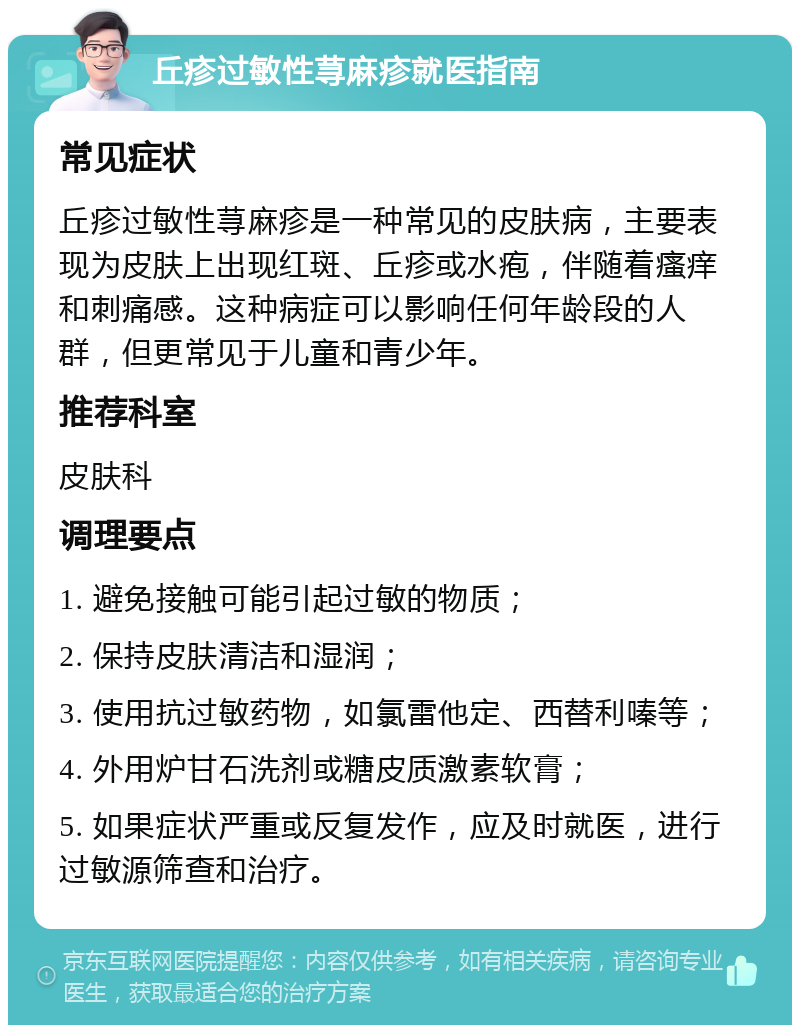 丘疹过敏性荨麻疹就医指南 常见症状 丘疹过敏性荨麻疹是一种常见的皮肤病，主要表现为皮肤上出现红斑、丘疹或水疱，伴随着瘙痒和刺痛感。这种病症可以影响任何年龄段的人群，但更常见于儿童和青少年。 推荐科室 皮肤科 调理要点 1. 避免接触可能引起过敏的物质； 2. 保持皮肤清洁和湿润； 3. 使用抗过敏药物，如氯雷他定、西替利嗪等； 4. 外用炉甘石洗剂或糖皮质激素软膏； 5. 如果症状严重或反复发作，应及时就医，进行过敏源筛查和治疗。