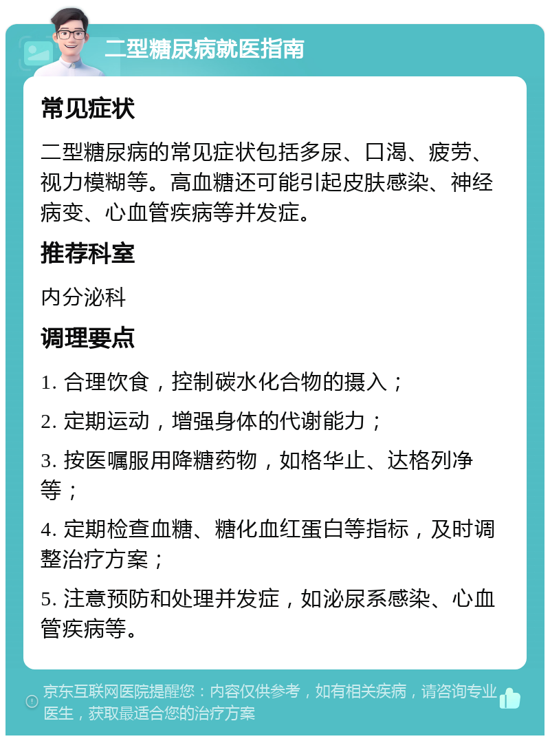 二型糖尿病就医指南 常见症状 二型糖尿病的常见症状包括多尿、口渴、疲劳、视力模糊等。高血糖还可能引起皮肤感染、神经病变、心血管疾病等并发症。 推荐科室 内分泌科 调理要点 1. 合理饮食，控制碳水化合物的摄入； 2. 定期运动，增强身体的代谢能力； 3. 按医嘱服用降糖药物，如格华止、达格列净等； 4. 定期检查血糖、糖化血红蛋白等指标，及时调整治疗方案； 5. 注意预防和处理并发症，如泌尿系感染、心血管疾病等。