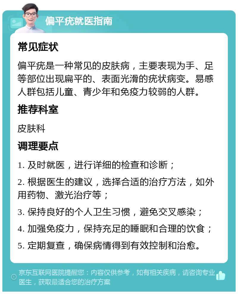 偏平疣就医指南 常见症状 偏平疣是一种常见的皮肤病，主要表现为手、足等部位出现扁平的、表面光滑的疣状病变。易感人群包括儿童、青少年和免疫力较弱的人群。 推荐科室 皮肤科 调理要点 1. 及时就医，进行详细的检查和诊断； 2. 根据医生的建议，选择合适的治疗方法，如外用药物、激光治疗等； 3. 保持良好的个人卫生习惯，避免交叉感染； 4. 加强免疫力，保持充足的睡眠和合理的饮食； 5. 定期复查，确保病情得到有效控制和治愈。