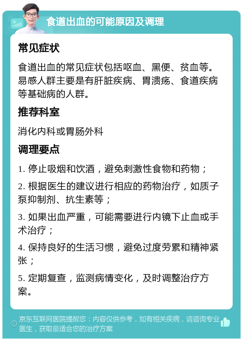 食道出血的可能原因及调理 常见症状 食道出血的常见症状包括呕血、黑便、贫血等。易感人群主要是有肝脏疾病、胃溃疡、食道疾病等基础病的人群。 推荐科室 消化内科或胃肠外科 调理要点 1. 停止吸烟和饮酒，避免刺激性食物和药物； 2. 根据医生的建议进行相应的药物治疗，如质子泵抑制剂、抗生素等； 3. 如果出血严重，可能需要进行内镜下止血或手术治疗； 4. 保持良好的生活习惯，避免过度劳累和精神紧张； 5. 定期复查，监测病情变化，及时调整治疗方案。