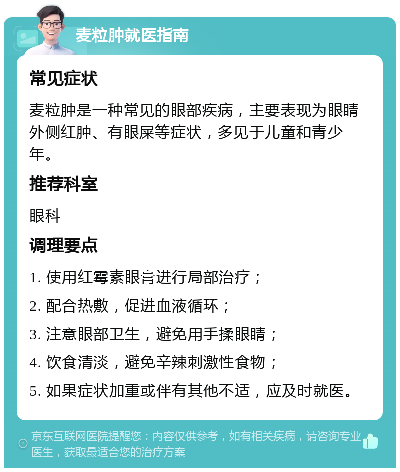 麦粒肿就医指南 常见症状 麦粒肿是一种常见的眼部疾病，主要表现为眼睛外侧红肿、有眼屎等症状，多见于儿童和青少年。 推荐科室 眼科 调理要点 1. 使用红霉素眼膏进行局部治疗； 2. 配合热敷，促进血液循环； 3. 注意眼部卫生，避免用手揉眼睛； 4. 饮食清淡，避免辛辣刺激性食物； 5. 如果症状加重或伴有其他不适，应及时就医。