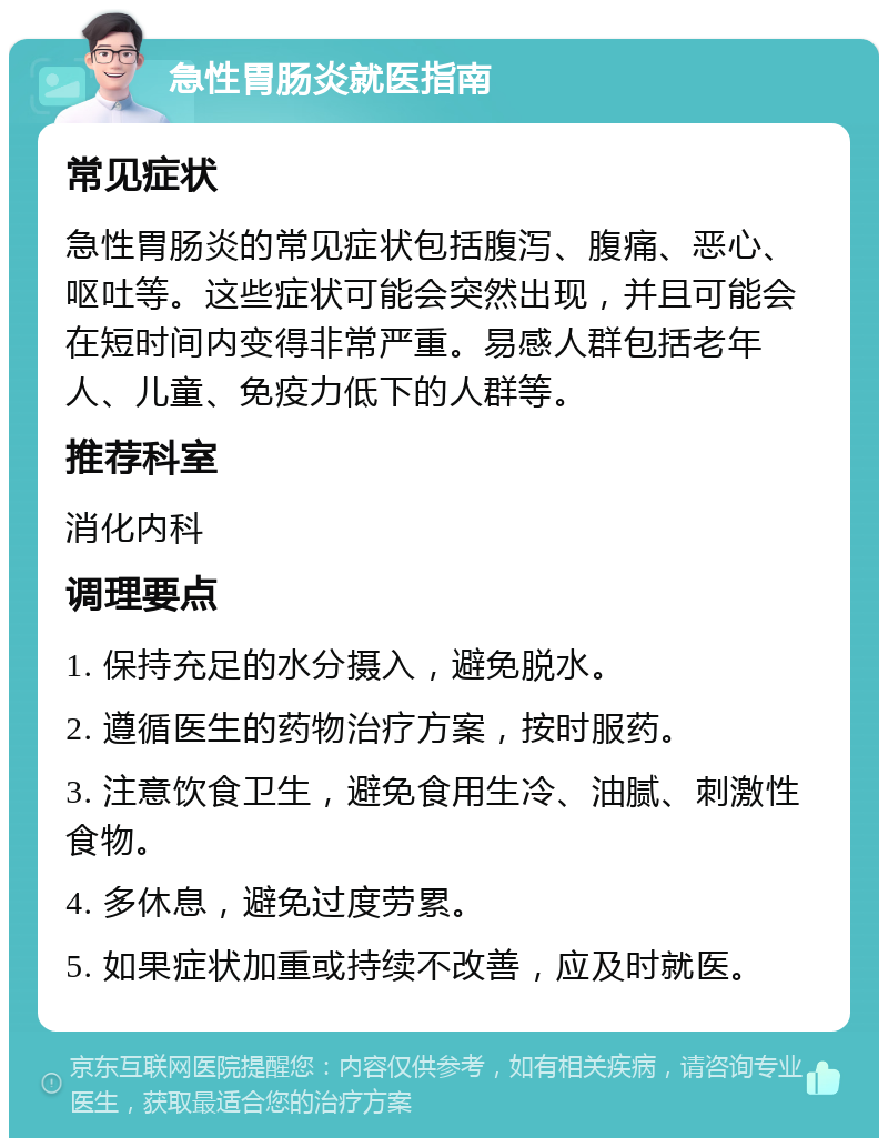 急性胃肠炎就医指南 常见症状 急性胃肠炎的常见症状包括腹泻、腹痛、恶心、呕吐等。这些症状可能会突然出现，并且可能会在短时间内变得非常严重。易感人群包括老年人、儿童、免疫力低下的人群等。 推荐科室 消化内科 调理要点 1. 保持充足的水分摄入，避免脱水。 2. 遵循医生的药物治疗方案，按时服药。 3. 注意饮食卫生，避免食用生冷、油腻、刺激性食物。 4. 多休息，避免过度劳累。 5. 如果症状加重或持续不改善，应及时就医。