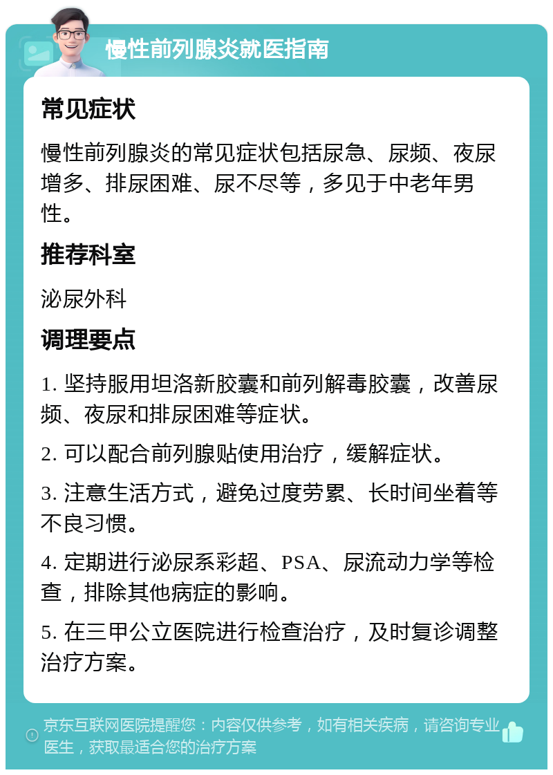 慢性前列腺炎就医指南 常见症状 慢性前列腺炎的常见症状包括尿急、尿频、夜尿增多、排尿困难、尿不尽等，多见于中老年男性。 推荐科室 泌尿外科 调理要点 1. 坚持服用坦洛新胶囊和前列解毒胶囊，改善尿频、夜尿和排尿困难等症状。 2. 可以配合前列腺贴使用治疗，缓解症状。 3. 注意生活方式，避免过度劳累、长时间坐着等不良习惯。 4. 定期进行泌尿系彩超、PSA、尿流动力学等检查，排除其他病症的影响。 5. 在三甲公立医院进行检查治疗，及时复诊调整治疗方案。