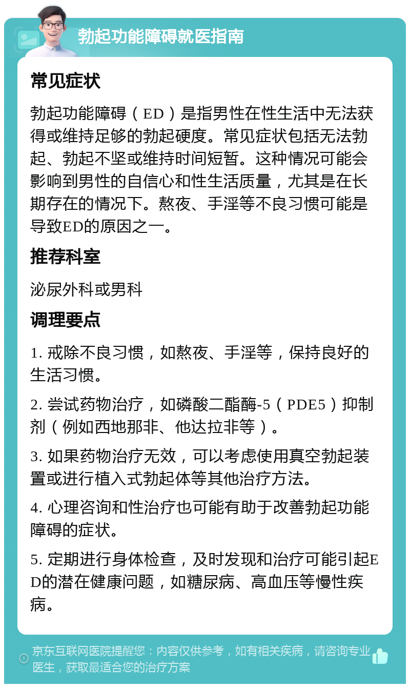 勃起功能障碍就医指南 常见症状 勃起功能障碍（ED）是指男性在性生活中无法获得或维持足够的勃起硬度。常见症状包括无法勃起、勃起不坚或维持时间短暂。这种情况可能会影响到男性的自信心和性生活质量，尤其是在长期存在的情况下。熬夜、手淫等不良习惯可能是导致ED的原因之一。 推荐科室 泌尿外科或男科 调理要点 1. 戒除不良习惯，如熬夜、手淫等，保持良好的生活习惯。 2. 尝试药物治疗，如磷酸二酯酶-5（PDE5）抑制剂（例如西地那非、他达拉非等）。 3. 如果药物治疗无效，可以考虑使用真空勃起装置或进行植入式勃起体等其他治疗方法。 4. 心理咨询和性治疗也可能有助于改善勃起功能障碍的症状。 5. 定期进行身体检查，及时发现和治疗可能引起ED的潜在健康问题，如糖尿病、高血压等慢性疾病。