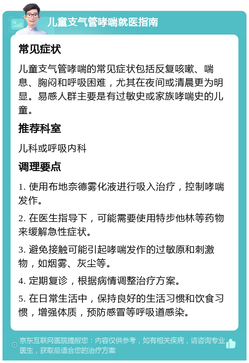 儿童支气管哮喘就医指南 常见症状 儿童支气管哮喘的常见症状包括反复咳嗽、喘息、胸闷和呼吸困难，尤其在夜间或清晨更为明显。易感人群主要是有过敏史或家族哮喘史的儿童。 推荐科室 儿科或呼吸内科 调理要点 1. 使用布地奈德雾化液进行吸入治疗，控制哮喘发作。 2. 在医生指导下，可能需要使用特步他林等药物来缓解急性症状。 3. 避免接触可能引起哮喘发作的过敏原和刺激物，如烟雾、灰尘等。 4. 定期复诊，根据病情调整治疗方案。 5. 在日常生活中，保持良好的生活习惯和饮食习惯，增强体质，预防感冒等呼吸道感染。