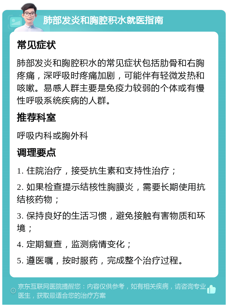 肺部发炎和胸腔积水就医指南 常见症状 肺部发炎和胸腔积水的常见症状包括肋骨和右胸疼痛，深呼吸时疼痛加剧，可能伴有轻微发热和咳嗽。易感人群主要是免疫力较弱的个体或有慢性呼吸系统疾病的人群。 推荐科室 呼吸内科或胸外科 调理要点 1. 住院治疗，接受抗生素和支持性治疗； 2. 如果检查提示结核性胸膜炎，需要长期使用抗结核药物； 3. 保持良好的生活习惯，避免接触有害物质和环境； 4. 定期复查，监测病情变化； 5. 遵医嘱，按时服药，完成整个治疗过程。