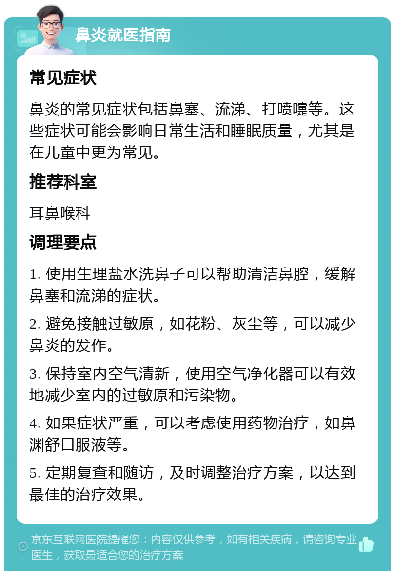 鼻炎就医指南 常见症状 鼻炎的常见症状包括鼻塞、流涕、打喷嚏等。这些症状可能会影响日常生活和睡眠质量，尤其是在儿童中更为常见。 推荐科室 耳鼻喉科 调理要点 1. 使用生理盐水洗鼻子可以帮助清洁鼻腔，缓解鼻塞和流涕的症状。 2. 避免接触过敏原，如花粉、灰尘等，可以减少鼻炎的发作。 3. 保持室内空气清新，使用空气净化器可以有效地减少室内的过敏原和污染物。 4. 如果症状严重，可以考虑使用药物治疗，如鼻渊舒口服液等。 5. 定期复查和随访，及时调整治疗方案，以达到最佳的治疗效果。