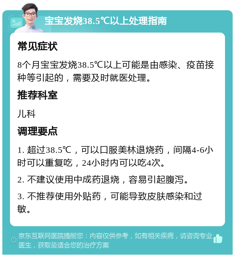 宝宝发烧38.5℃以上处理指南 常见症状 8个月宝宝发烧38.5℃以上可能是由感染、疫苗接种等引起的，需要及时就医处理。 推荐科室 儿科 调理要点 1. 超过38.5℃，可以口服美林退烧药，间隔4-6小时可以重复吃，24小时内可以吃4次。 2. 不建议使用中成药退烧，容易引起腹泻。 3. 不推荐使用外贴药，可能导致皮肤感染和过敏。