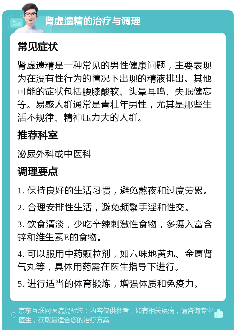 肾虚遗精的治疗与调理 常见症状 肾虚遗精是一种常见的男性健康问题，主要表现为在没有性行为的情况下出现的精液排出。其他可能的症状包括腰膝酸软、头晕耳鸣、失眠健忘等。易感人群通常是青壮年男性，尤其是那些生活不规律、精神压力大的人群。 推荐科室 泌尿外科或中医科 调理要点 1. 保持良好的生活习惯，避免熬夜和过度劳累。 2. 合理安排性生活，避免频繁手淫和性交。 3. 饮食清淡，少吃辛辣刺激性食物，多摄入富含锌和维生素E的食物。 4. 可以服用中药颗粒剂，如六味地黄丸、金匮肾气丸等，具体用药需在医生指导下进行。 5. 进行适当的体育锻炼，增强体质和免疫力。