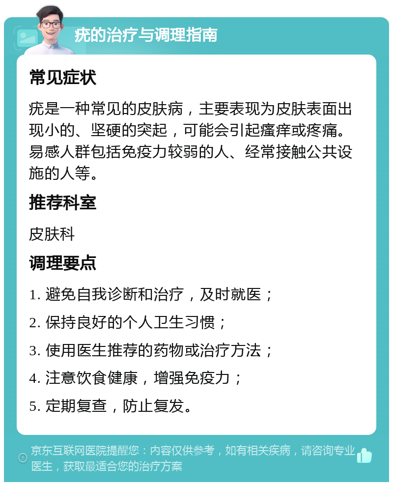 疣的治疗与调理指南 常见症状 疣是一种常见的皮肤病，主要表现为皮肤表面出现小的、坚硬的突起，可能会引起瘙痒或疼痛。易感人群包括免疫力较弱的人、经常接触公共设施的人等。 推荐科室 皮肤科 调理要点 1. 避免自我诊断和治疗，及时就医； 2. 保持良好的个人卫生习惯； 3. 使用医生推荐的药物或治疗方法； 4. 注意饮食健康，增强免疫力； 5. 定期复查，防止复发。