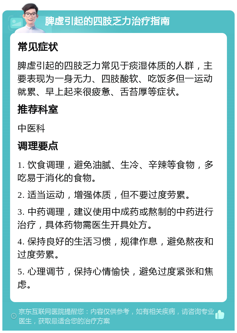 脾虚引起的四肢乏力治疗指南 常见症状 脾虚引起的四肢乏力常见于痰湿体质的人群，主要表现为一身无力、四肢酸软、吃饭多但一运动就累、早上起来很疲惫、舌苔厚等症状。 推荐科室 中医科 调理要点 1. 饮食调理，避免油腻、生冷、辛辣等食物，多吃易于消化的食物。 2. 适当运动，增强体质，但不要过度劳累。 3. 中药调理，建议使用中成药或熬制的中药进行治疗，具体药物需医生开具处方。 4. 保持良好的生活习惯，规律作息，避免熬夜和过度劳累。 5. 心理调节，保持心情愉快，避免过度紧张和焦虑。