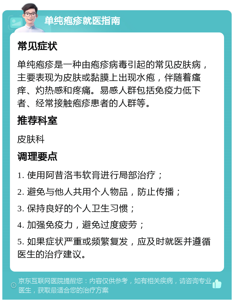 单纯疱疹就医指南 常见症状 单纯疱疹是一种由疱疹病毒引起的常见皮肤病，主要表现为皮肤或黏膜上出现水疱，伴随着瘙痒、灼热感和疼痛。易感人群包括免疫力低下者、经常接触疱疹患者的人群等。 推荐科室 皮肤科 调理要点 1. 使用阿昔洛韦软膏进行局部治疗； 2. 避免与他人共用个人物品，防止传播； 3. 保持良好的个人卫生习惯； 4. 加强免疫力，避免过度疲劳； 5. 如果症状严重或频繁复发，应及时就医并遵循医生的治疗建议。