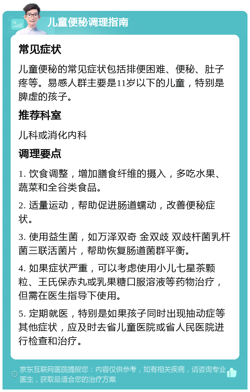 儿童便秘调理指南 常见症状 儿童便秘的常见症状包括排便困难、便秘、肚子疼等。易感人群主要是11岁以下的儿童，特别是脾虚的孩子。 推荐科室 儿科或消化内科 调理要点 1. 饮食调整，增加膳食纤维的摄入，多吃水果、蔬菜和全谷类食品。 2. 适量运动，帮助促进肠道蠕动，改善便秘症状。 3. 使用益生菌，如万泽双奇 金双歧 双歧杆菌乳杆菌三联活菌片，帮助恢复肠道菌群平衡。 4. 如果症状严重，可以考虑使用小儿七星茶颗粒、王氏保赤丸或乳果糖口服溶液等药物治疗，但需在医生指导下使用。 5. 定期就医，特别是如果孩子同时出现抽动症等其他症状，应及时去省儿童医院或省人民医院进行检查和治疗。