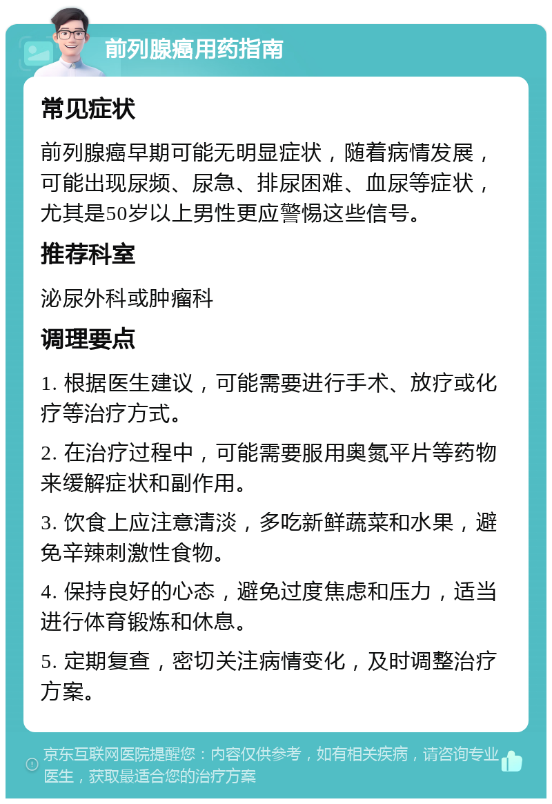 前列腺癌用药指南 常见症状 前列腺癌早期可能无明显症状，随着病情发展，可能出现尿频、尿急、排尿困难、血尿等症状，尤其是50岁以上男性更应警惕这些信号。 推荐科室 泌尿外科或肿瘤科 调理要点 1. 根据医生建议，可能需要进行手术、放疗或化疗等治疗方式。 2. 在治疗过程中，可能需要服用奥氮平片等药物来缓解症状和副作用。 3. 饮食上应注意清淡，多吃新鲜蔬菜和水果，避免辛辣刺激性食物。 4. 保持良好的心态，避免过度焦虑和压力，适当进行体育锻炼和休息。 5. 定期复查，密切关注病情变化，及时调整治疗方案。