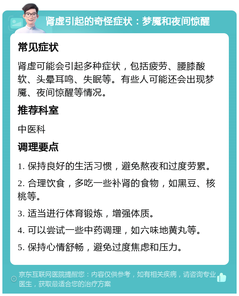 肾虚引起的奇怪症状：梦魇和夜间惊醒 常见症状 肾虚可能会引起多种症状，包括疲劳、腰膝酸软、头晕耳鸣、失眠等。有些人可能还会出现梦魇、夜间惊醒等情况。 推荐科室 中医科 调理要点 1. 保持良好的生活习惯，避免熬夜和过度劳累。 2. 合理饮食，多吃一些补肾的食物，如黑豆、核桃等。 3. 适当进行体育锻炼，增强体质。 4. 可以尝试一些中药调理，如六味地黄丸等。 5. 保持心情舒畅，避免过度焦虑和压力。