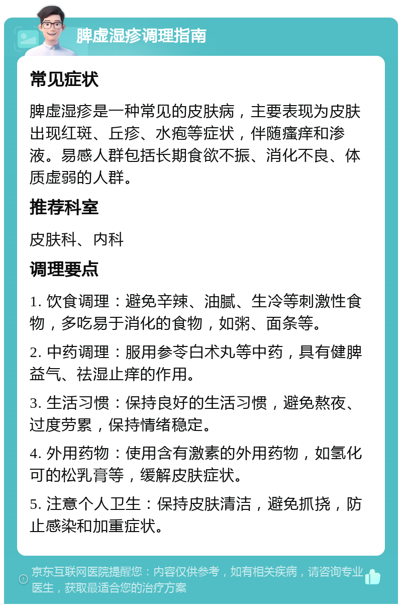 脾虚湿疹调理指南 常见症状 脾虚湿疹是一种常见的皮肤病，主要表现为皮肤出现红斑、丘疹、水疱等症状，伴随瘙痒和渗液。易感人群包括长期食欲不振、消化不良、体质虚弱的人群。 推荐科室 皮肤科、内科 调理要点 1. 饮食调理：避免辛辣、油腻、生冷等刺激性食物，多吃易于消化的食物，如粥、面条等。 2. 中药调理：服用参苓白术丸等中药，具有健脾益气、祛湿止痒的作用。 3. 生活习惯：保持良好的生活习惯，避免熬夜、过度劳累，保持情绪稳定。 4. 外用药物：使用含有激素的外用药物，如氢化可的松乳膏等，缓解皮肤症状。 5. 注意个人卫生：保持皮肤清洁，避免抓挠，防止感染和加重症状。