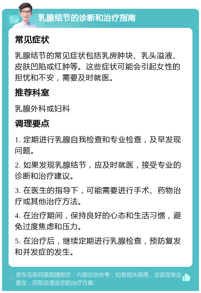 乳腺结节的诊断和治疗指南 常见症状 乳腺结节的常见症状包括乳房肿块、乳头溢液、皮肤凹陷或红肿等。这些症状可能会引起女性的担忧和不安，需要及时就医。 推荐科室 乳腺外科或妇科 调理要点 1. 定期进行乳腺自我检查和专业检查，及早发现问题。 2. 如果发现乳腺结节，应及时就医，接受专业的诊断和治疗建议。 3. 在医生的指导下，可能需要进行手术、药物治疗或其他治疗方法。 4. 在治疗期间，保持良好的心态和生活习惯，避免过度焦虑和压力。 5. 在治疗后，继续定期进行乳腺检查，预防复发和并发症的发生。